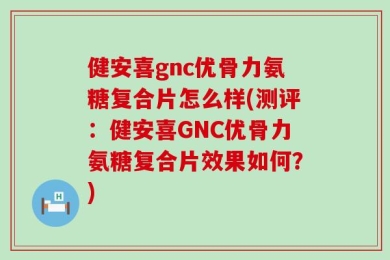 健安喜gnc优骨力氨糖复合片怎么样(测评：健安喜GNC优骨力氨糖复合片效果如何？)