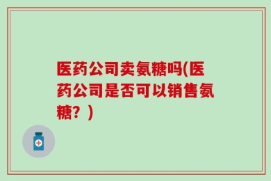 医药公司卖氨糖吗(医药公司是否可以销售氨糖？)