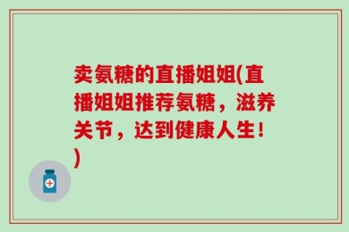 卖氨糖的直播姐姐(直播姐姐推荐氨糖，滋养关节，达到健康人生！)
