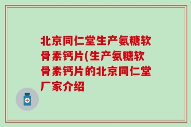 北京同仁堂生产氨糖软骨素钙片(生产氨糖软骨素钙片的北京同仁堂厂家介绍