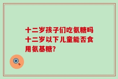 十二岁孩子们吃氨糖吗十二岁以下儿童能否食用氨基糖？