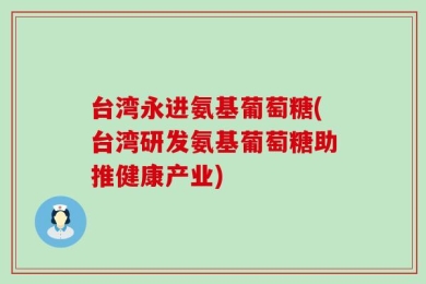 台湾永进氨基葡萄糖(台湾研发氨基葡萄糖助推健康产业)