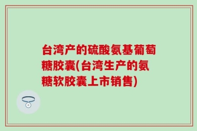 台湾产的硫酸氨基葡萄糖胶囊(台湾生产的氨糖软胶囊上市销售)