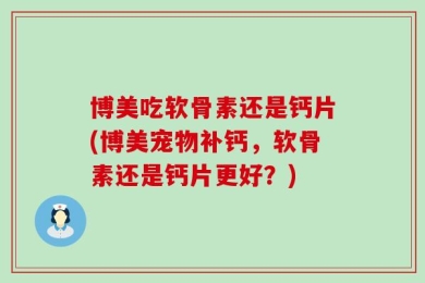 博美吃软骨素还是钙片(博美宠物补钙，软骨素还是钙片更好？)
