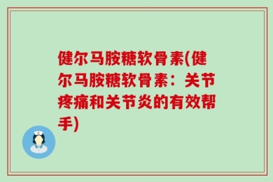 健尔马胺糖软骨素(健尔马胺糖软骨素：关节疼痛和关节炎的有效帮手)