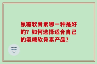 氨糖软骨素哪一种是好的？如何选择适合自己的氨糖软骨素产品？