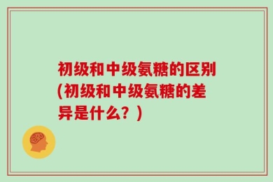 初级和中级氨糖的区别(初级和中级氨糖的差异是什么？)