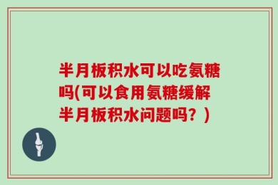 半月板积水可以吃氨糖吗(可以食用氨糖缓解半月板积水问题吗？)