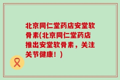 北京同仁堂药店安堂软骨素(北京同仁堂药店推出安堂软骨素，关注关节健康！)