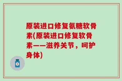 原装进口修复氨糖软骨素(原装进口修复软骨素——滋养关节，呵护身体)