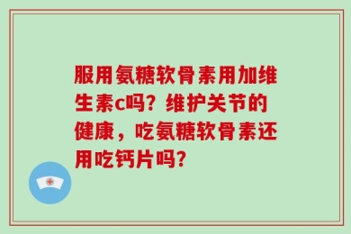服用氨糖软骨素用加维生素c吗？维护关节的健康，吃氨糖软骨素还用吃钙片吗？