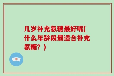 几岁补充氨糖最好呢(什么年龄段最适合补充氨糖？)