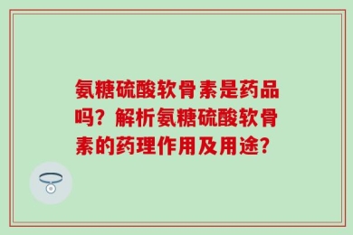 氨糖硫酸软骨素是药品吗？解析氨糖硫酸软骨素的药理作用及用途？