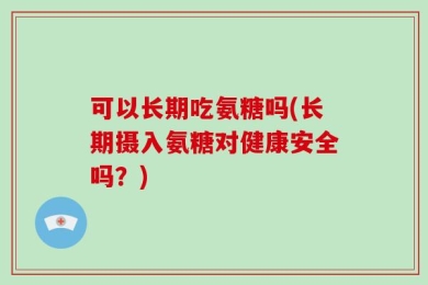 可以长期吃氨糖吗(长期摄入氨糖对健康安全吗？)