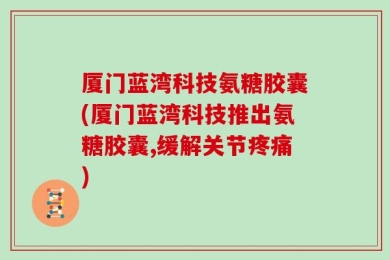 厦门蓝湾科技氨糖胶囊(厦门蓝湾科技推出氨糖胶囊,缓解关节疼痛)