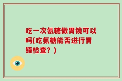 吃一次氨糖做胃镜可以吗(吃氨糖能否进行胃镜检查？)