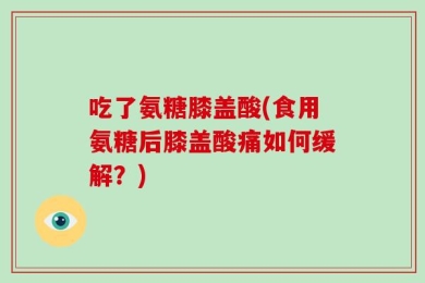 吃了氨糖膝盖酸(食用氨糖后膝盖酸痛如何缓解？)