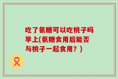 吃了氨糖可以吃桃子吗早上(氨糖食用后能否与桃子一起食用？)
