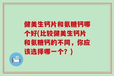 健美生钙片和氨糖钙哪个好(比较健美生钙片和氨糖钙的不同，你应该选择哪一个？)