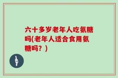 六十多岁老年人吃氨糖吗(老年人适合食用氨糖吗？)