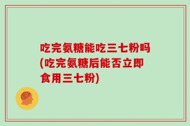 吃完氨糖能吃三七粉吗(吃完氨糖后能否立即食用三七粉)