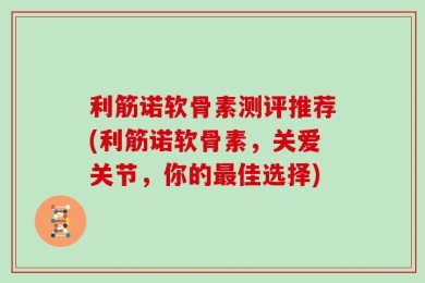 利筋诺软骨素测评推荐(利筋诺软骨素，关爱关节，你的最佳选择)