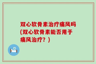 双心软骨素治疗痛风吗(双心软骨素能否用于痛风治疗？)