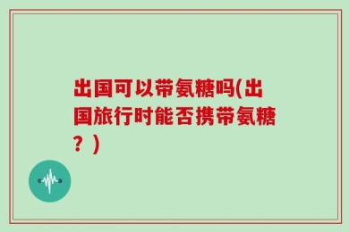 出国可以带氨糖吗(出国旅行时能否携带氨糖？)