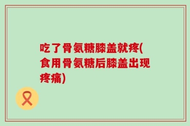 吃了骨氨糖膝盖就疼(食用骨氨糖后膝盖出现疼痛)