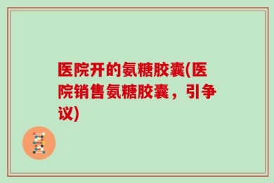 医院开的氨糖胶囊(医院销售氨糖胶囊，引争议)