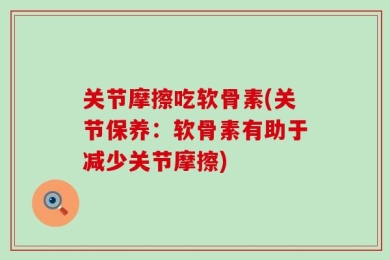 关节摩擦吃软骨素(关节保养：软骨素有助于减少关节摩擦)