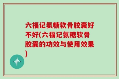 六福记氨糖软骨胶囊好不好(六福记氨糖软骨胶囊的功效与使用效果)