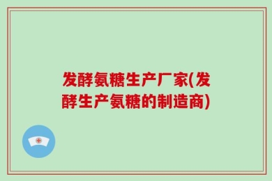 发酵氨糖生产厂家(发酵生产氨糖的制造商)