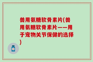 兽用氨糖软骨素片(兽用氨糖软骨素片——用于宠物关节保健的选择)