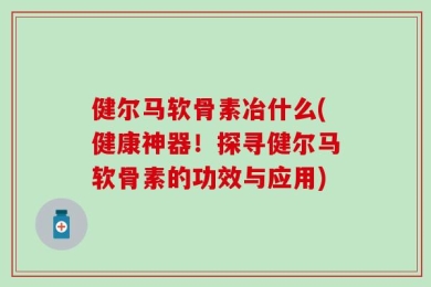 健尔马软骨素冶什么(健康神器！探寻健尔马软骨素的功效与应用)