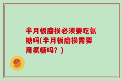 半月板磨损必须要吃氨糖吗(半月板磨损需要用氨糖吗？)