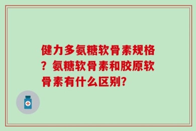 健力多氨糖软骨素规格？氨糖软骨素和胶原软骨素有什么区别？