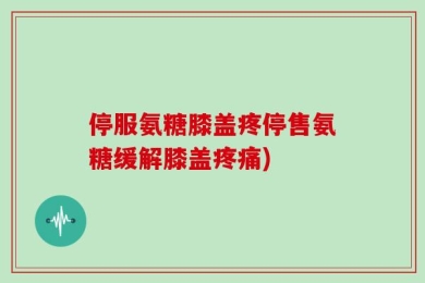 停服氨糖膝盖疼停售氨糖缓解膝盖疼痛)