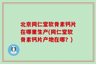 北京同仁堂软骨素钙片在哪里生产(同仁堂软骨素钙片产地在哪？)