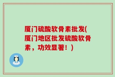 厦门硫酸软骨素批发(厦门地区批发硫酸软骨素，功效显著！)