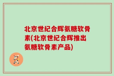 北京世纪合辉氨糖软骨素(北京世纪合辉推出氨糖软骨素产品)