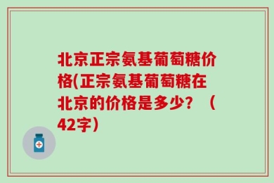 北京正宗氨基葡萄糖价格(正宗氨基葡萄糖在北京的价格是多少？（42字）