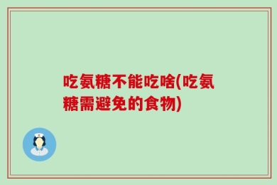 吃氨糖不能吃啥(吃氨糖需避免的食物)