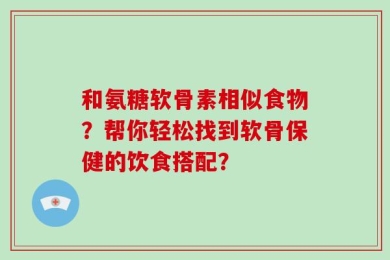 和氨糖软骨素相似食物？帮你轻松找到软骨保健的饮食搭配？