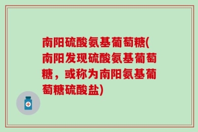 南阳硫酸氨基葡萄糖(南阳发现硫酸氨基葡萄糖，或称为南阳氨基葡萄糖硫酸盐)