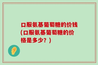 口服氨基葡萄糖的价钱(口服氨基葡萄糖的价格是多少？)
