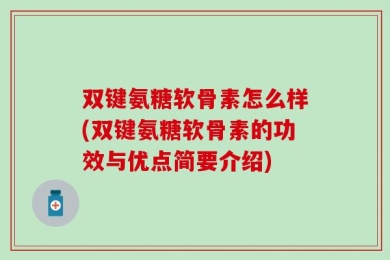 双键氨糖软骨素怎么样(双键氨糖软骨素的功效与优点简要介绍)