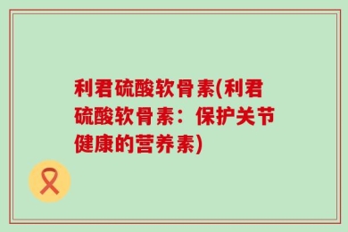 利君硫酸软骨素(利君硫酸软骨素：保护关节健康的营养素)