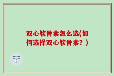双心软骨素怎么选(如何选择双心软骨素？)