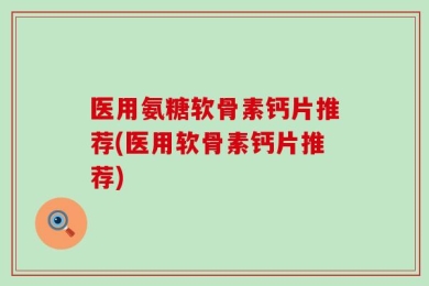 医用氨糖软骨素钙片推荐(医用软骨素钙片推荐)